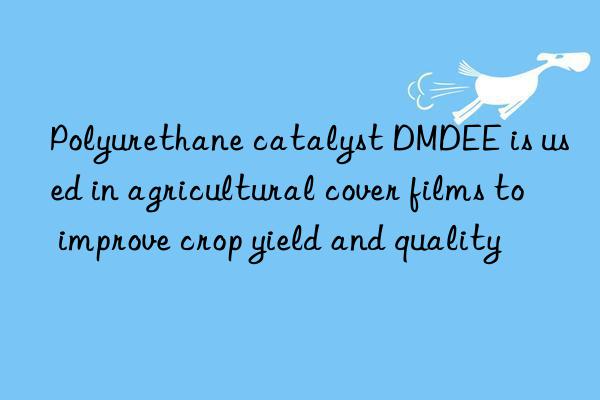 Polyurethane catalyst DMDEE is used in agricultural cover films to improve crop yield and quality