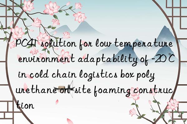 PC41 solution for low temperature environment adaptability of -20℃ in cold chain logistics box polyurethane on-site foaming construction