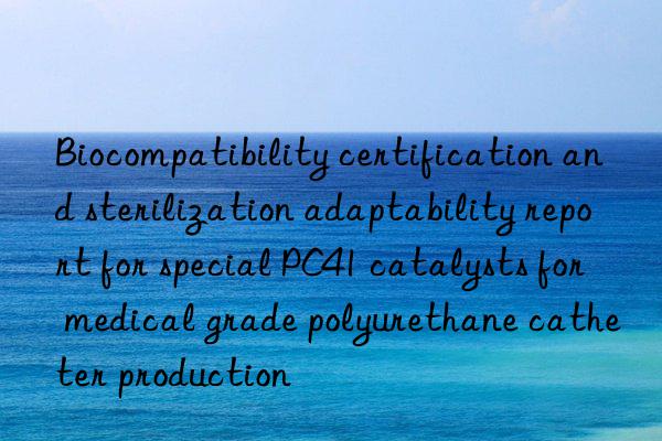 Biocompatibility certification and sterilization adaptability report for special PC41 catalysts for medical grade polyurethane catheter production