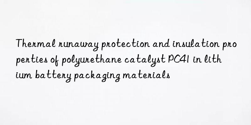 Thermal runaway protection and insulation properties of polyurethane catalyst PC41 in lithium battery packaging materials