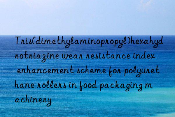 Tris(dimethylaminopropyl)hexahydrotriazine wear resistance index enhancement scheme for polyurethane rollers in food packaging machinery