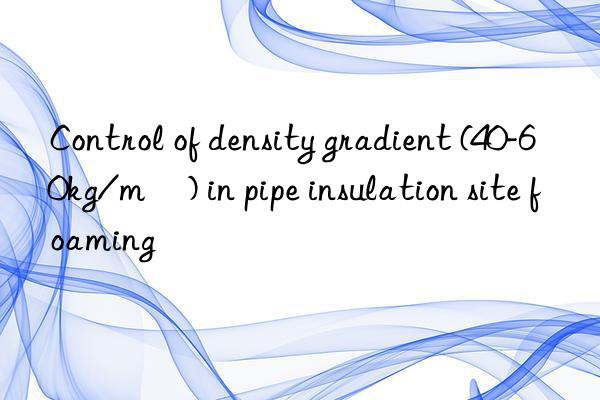 Control of density gradient (40-60kg/m³) in pipe insulation site foaming