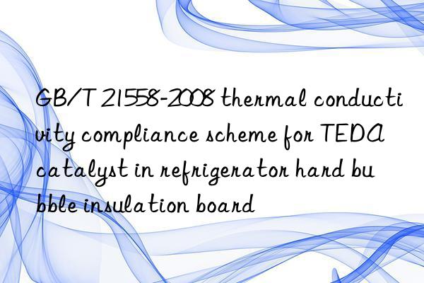 GB/T 21558-2008 thermal conductivity compliance scheme for TEDA catalyst in refrigerator hard bubble insulation board