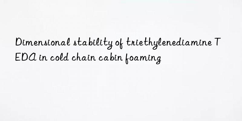 Dimensional stability of triethylenediamine TEDA in cold chain cabin foaming