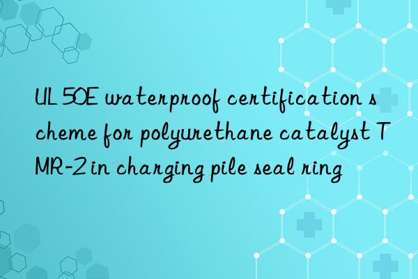 UL 50E waterproof certification scheme for polyurethane catalyst TMR-2 in charging pile seal ring