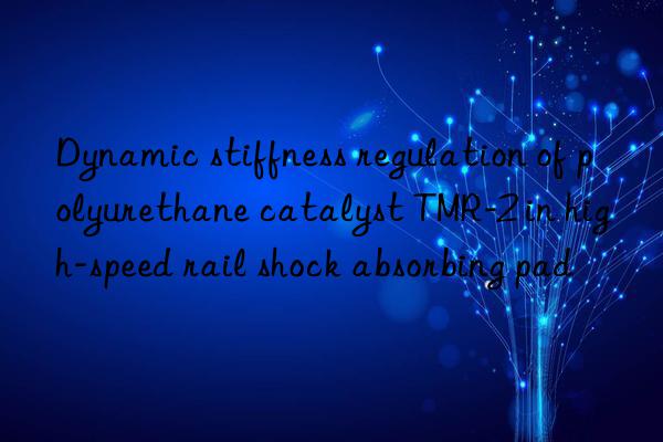 Dynamic stiffness regulation of polyurethane catalyst TMR-2 in high-speed rail shock absorbing pad