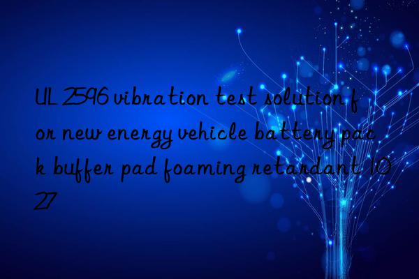 UL 2596 vibration test solution for new energy vehicle battery pack buffer pad foaming retardant 1027