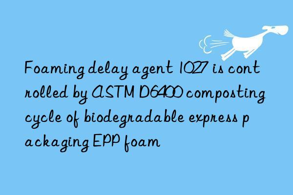 Foaming delay agent 1027 is controlled by ASTM D6400 composting cycle of biodegradable express packaging EPP foam