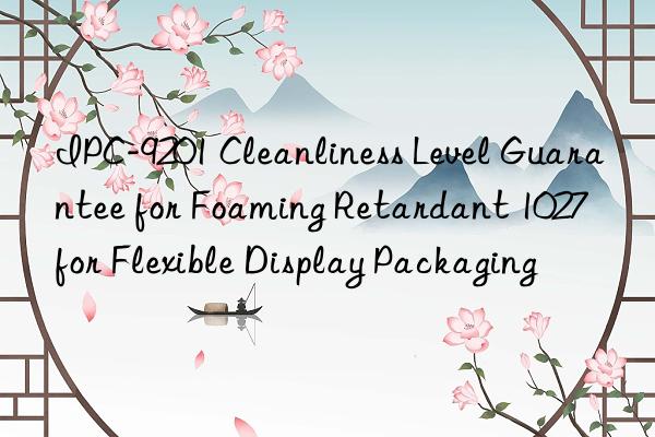 IPC-9201 Cleanliness Level Guarantee for Foaming Retardant 1027 for Flexible Display Packaging