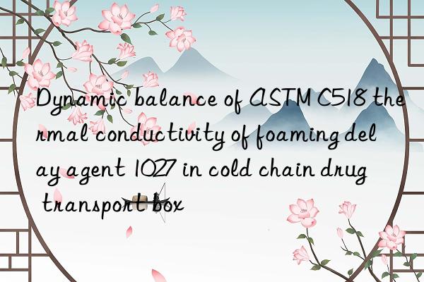 Dynamic balance of ASTM C518 thermal conductivity of foaming delay agent 1027 in cold chain drug transport box