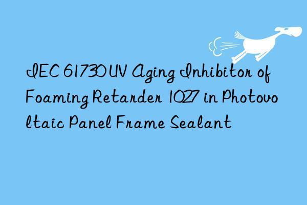 IEC 61730 UV Aging Inhibitor of Foaming Retarder 1027 in Photovoltaic Panel Frame Sealant
