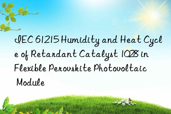 IEC 61215 Humidity and Heat Cycle of Retardant Catalyst 1028 in Flexible Perovskite Photovoltaic Module