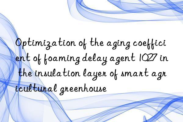 Optimization of the aging coefficient of foaming delay agent 1027 in the insulation layer of smart agricultural greenhouse