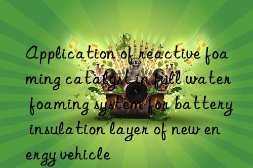 Application of reactive foaming catalyst in full water foaming system for battery insulation layer of new energy vehicle