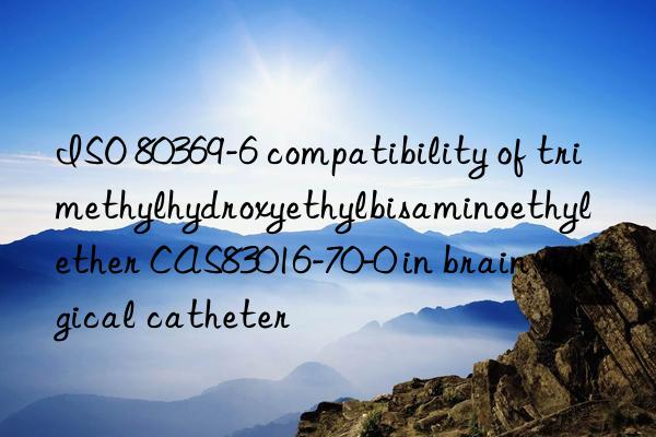 ISO 80369-6 compatibility of trimethylhydroxyethylbisaminoethyl ether CAS83016-70-0 in brain surgical catheter