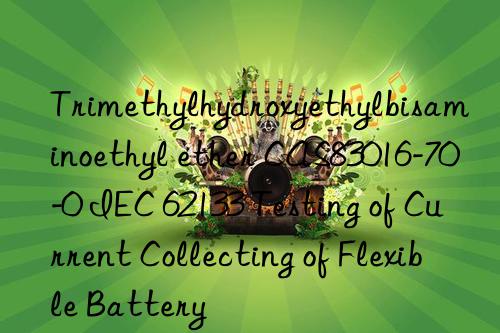 Trimethylhydroxyethylbisaminoethyl ether CAS83016-70-0 IEC 62133 Testing of Current Collecting of Flexible Battery