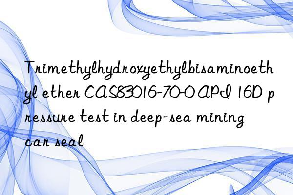 Trimethylhydroxyethylbisaminoethyl ether CAS83016-70-0 API 16D pressure test in deep-sea mining car seal