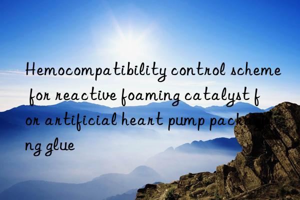 Hemocompatibility control scheme for reactive foaming catalyst for artificial heart pump packaging glue