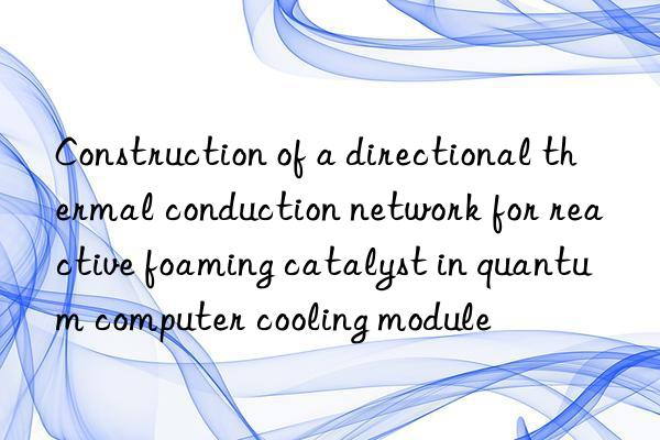 Construction of a directional thermal conduction network for reactive foaming catalyst in quantum computer cooling module