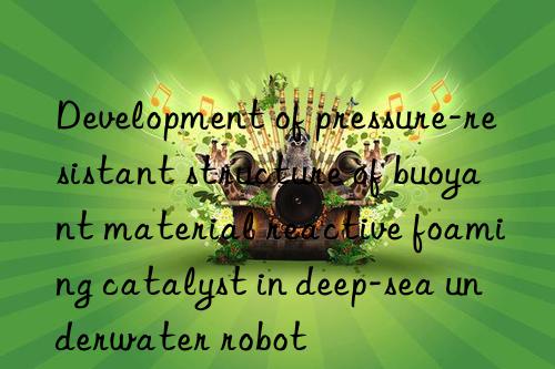 Development of pressure-resistant structure of buoyant material reactive foaming catalyst in deep-sea underwater robot