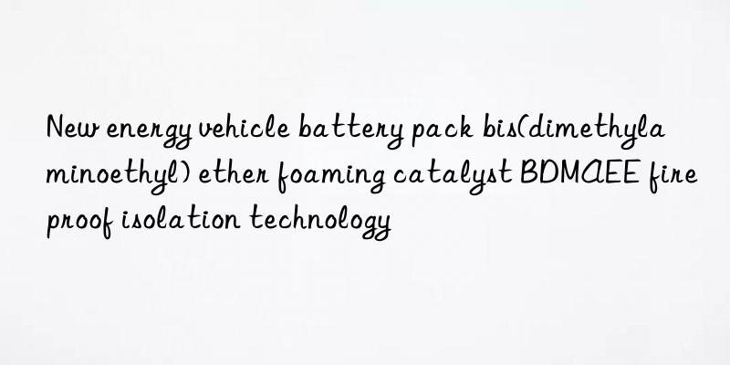 New energy vehicle battery pack bis(dimethylaminoethyl) ether foaming catalyst BDMAEE fireproof isolation technology