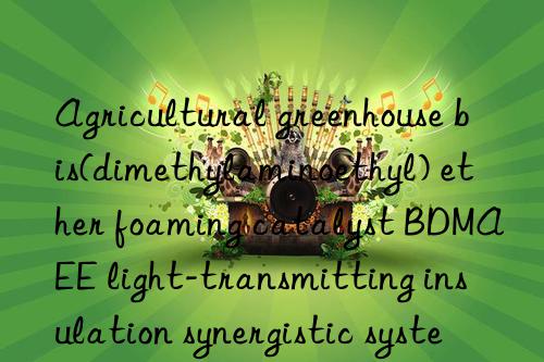 Agricultural greenhouse bis(dimethylaminoethyl) ether foaming catalyst BDMAEE light-transmitting insulation synergistic system
