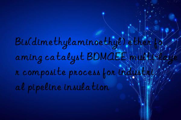 Bis(dimethylaminoethyl) ether foaming catalyst BDMAEE multi-layer composite process for industrial pipeline insulation