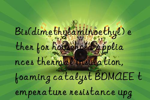 Bis(dimethylaminoethyl) ether for household appliances thermal insulation, foaming catalyst BDMAEE temperature resistance upgrade technology