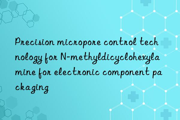 Precision micropore control technology for N-methyldicyclohexylamine for electronic component packaging
