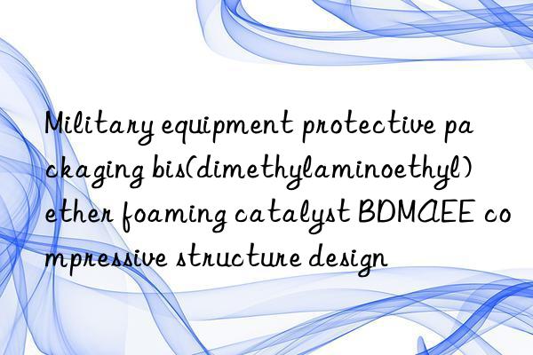 Military equipment protective packaging bis(dimethylaminoethyl) ether foaming catalyst BDMAEE compressive structure design