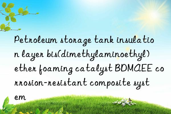 Petroleum storage tank insulation layer bis(dimethylaminoethyl) ether foaming catalyst BDMAEE corrosion-resistant composite system