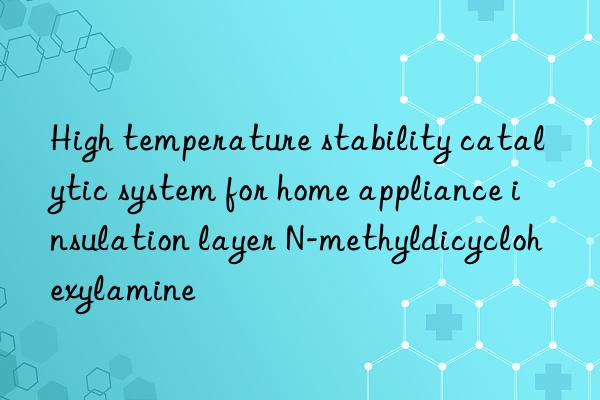 High temperature stability catalytic system for home appliance insulation layer N-methyldicyclohexylamine