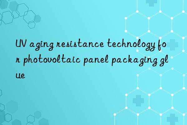 UV aging resistance technology for photovoltaic panel packaging glue