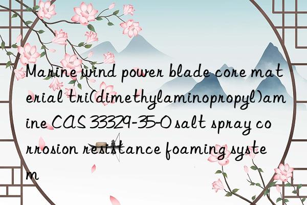 Marine wind power blade core material tri(dimethylaminopropyl)amine CAS 33329-35-0 salt spray corrosion resistance foaming system