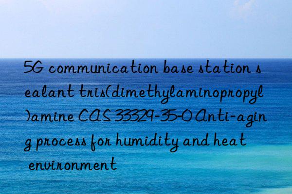 5G communication base station sealant tris(dimethylaminopropyl)amine CAS 33329-35-0 Anti-aging process for humidity and heat environment