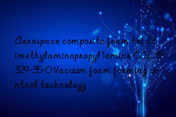 Aerospace composite foam tris(dimethylaminopropyl)amine CAS 33329-35-0 Vacuum foam forming control technology