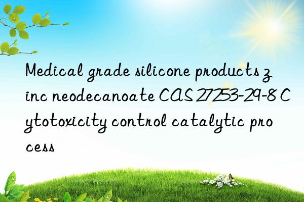 Medical grade silicone products zinc neodecanoate CAS 27253-29-8 Cytotoxicity control catalytic process