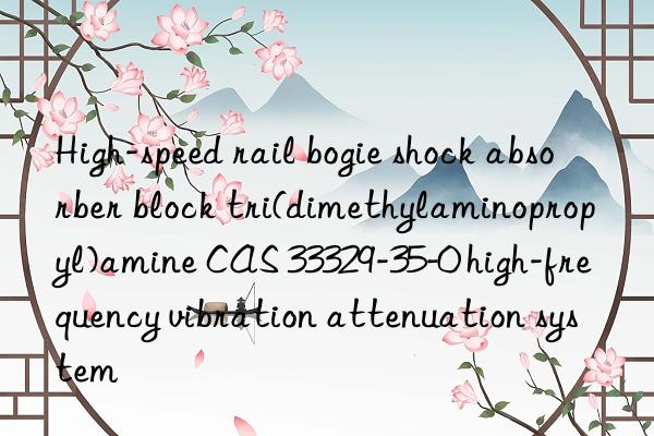High-speed rail bogie shock absorber block tri(dimethylaminopropyl)amine CAS 33329-35-0 high-frequency vibration attenuation system