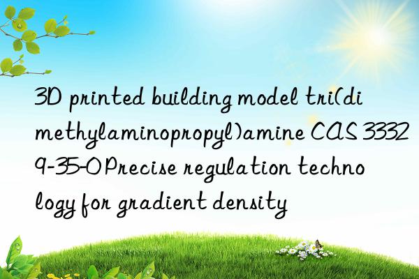 3D printed building model tri(dimethylaminopropyl)amine CAS 33329-35-0 Precise regulation technology for gradient density