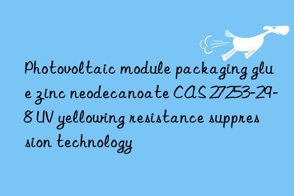 Photovoltaic module packaging glue zinc neodecanoate CAS 27253-29-8 UV yellowing resistance suppression technology