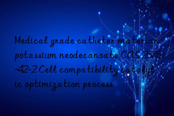 Medical grade catheter material potassium neodecanoate CAS 26761-42-2 Cell compatibility catalytic optimization process