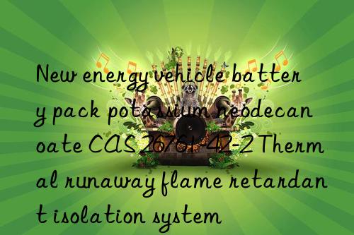 New energy vehicle battery pack potassium neodecanoate CAS 26761-42-2 Thermal runaway flame retardant isolation system