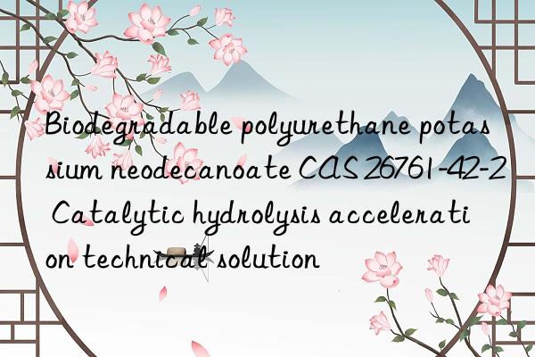 Biodegradable polyurethane potassium neodecanoate CAS 26761-42-2 Catalytic hydrolysis acceleration technical solution