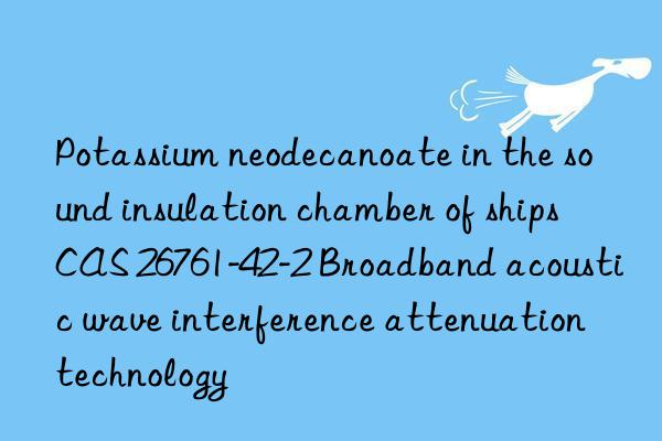 Potassium neodecanoate in the sound insulation chamber of ships CAS 26761-42-2 Broadband acoustic wave interference attenuation technology