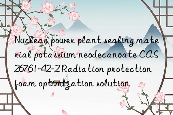 Nuclear power plant sealing material potassium neodecanoate CAS 26761-42-2 Radiation protection foam optimization solution