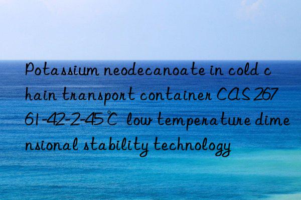 Potassium neodecanoate in cold chain transport container CAS 26761-42-2-45℃ low temperature dimensional stability technology