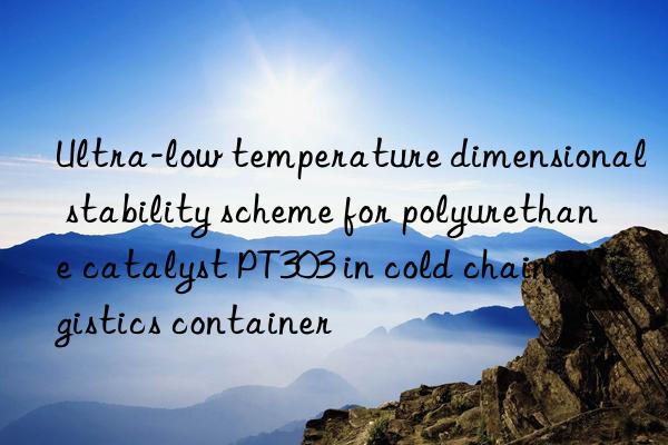Ultra-low temperature dimensional stability scheme for polyurethane catalyst PT303 in cold chain logistics container