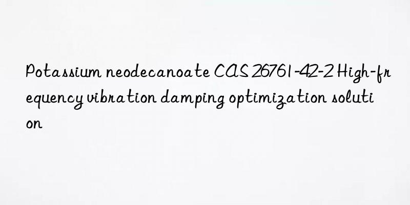 Potassium neodecanoate CAS 26761-42-2 High-frequency vibration damping optimization solution