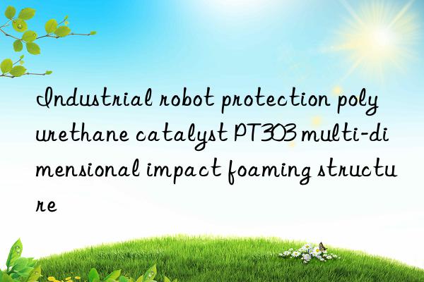Industrial robot protection polyurethane catalyst PT303 multi-dimensional impact foaming structure