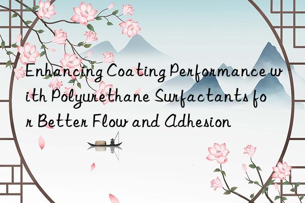 Enhancing Coating Performance with Polyurethane Surfactants for Better Flow and Adhesion